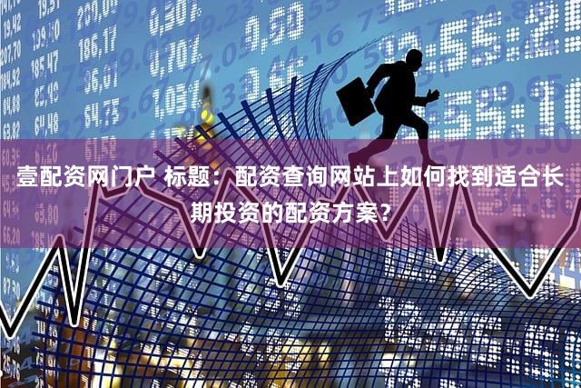 壹配资网门户 标题：配资查询网站上如何找到适合长期投资的配资方案？