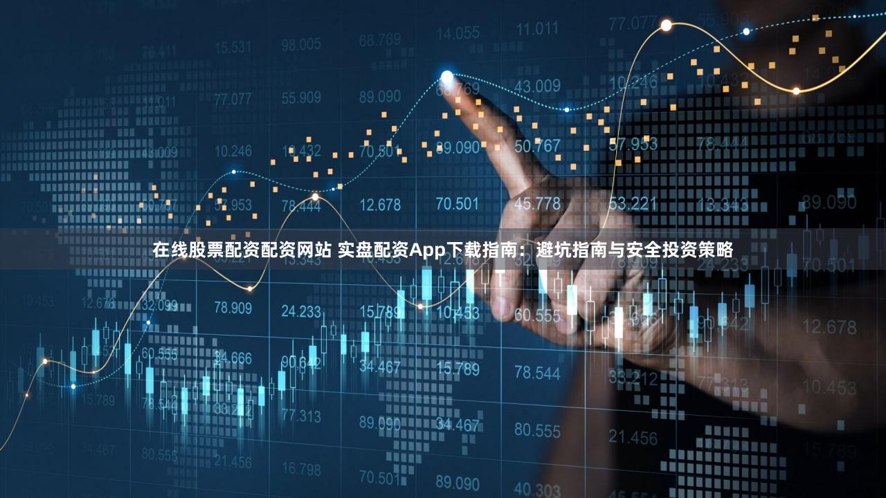 在线股票配资配资网站 实盘配资App下载指南：避坑指南与安全投资策略