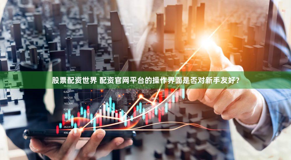 股票配资世界 配资官网平台的操作界面是否对新手友好？