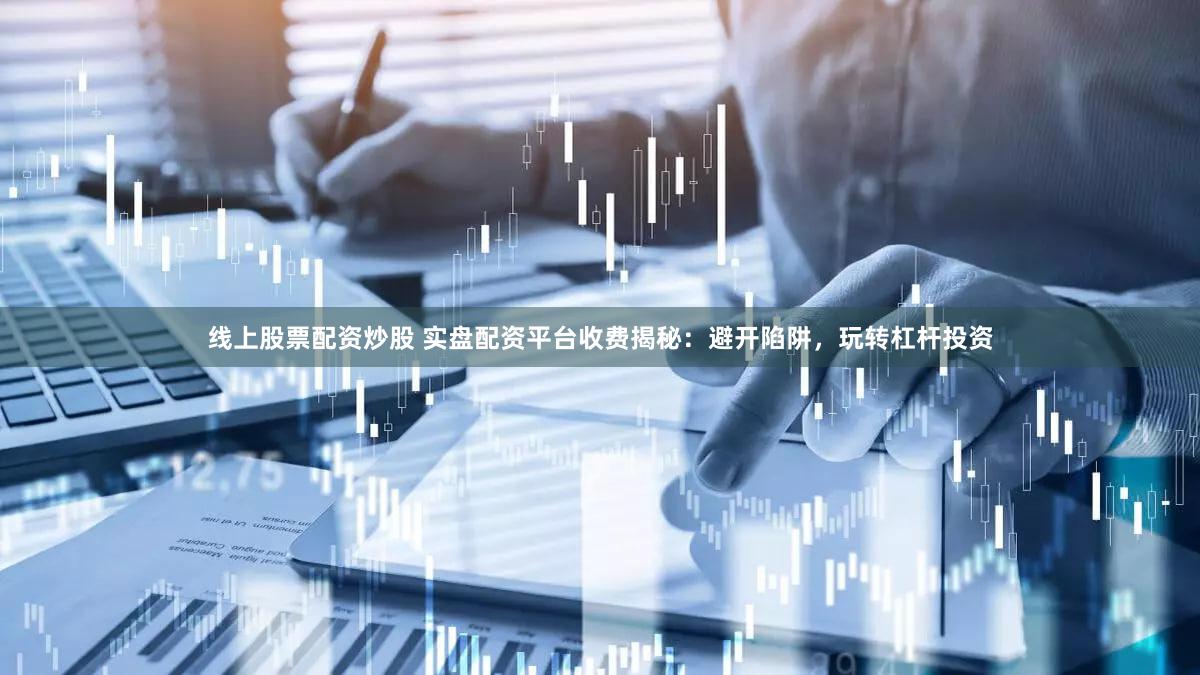 线上股票配资炒股 实盘配资平台收费揭秘：避开陷阱，玩转杠杆投资