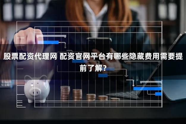 股票配资代理网 配资官网平台有哪些隐藏费用需要提前了解？