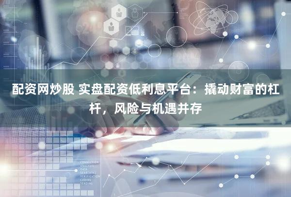 配资网炒股 实盘配资低利息平台：撬动财富的杠杆，风险与机遇并存