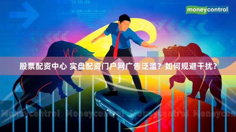 股票配资中心 实盘配资门户网广告泛滥？如何规避干扰？