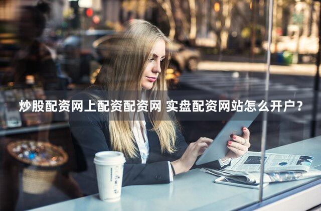 炒股配资网上配资配资网 实盘配资网站怎么开户？