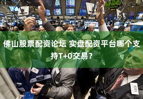 佛山股票配资论坛 实盘配资平台哪个支持T+0交易？
