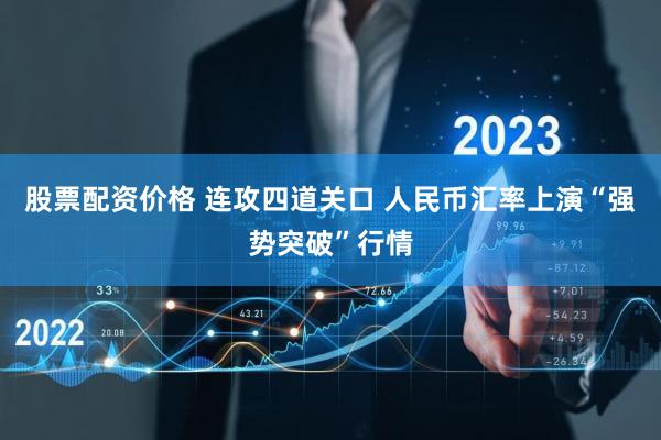 股票配资价格 连攻四道关口 人民币汇率上演“强势突破”行情