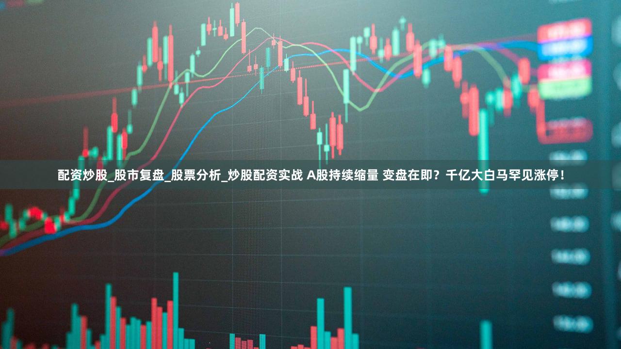 配资炒股_股市复盘_股票分析_炒股配资实战 A股持续缩量 变盘在即？千亿大白马罕见涨停！