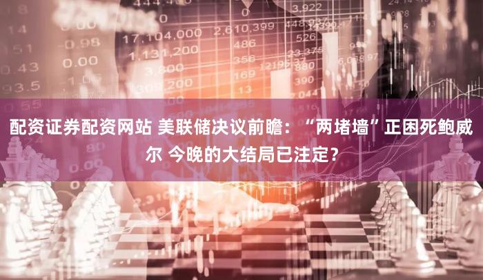 配资证券配资网站 美联储决议前瞻：“两堵墙”正困死鲍威尔 今晚的大结局已注定？