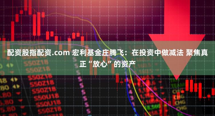 配资股指配资.com 宏利基金庄腾飞：在投资中做减法 聚焦真正“放心”的资产