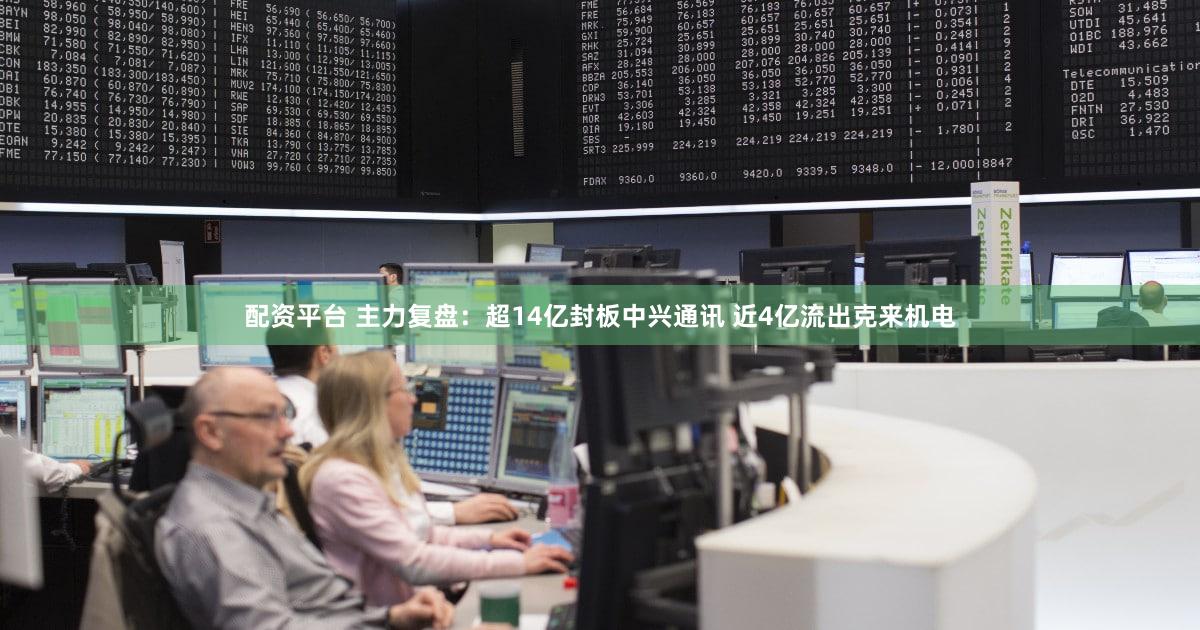 配资平台 主力复盘：超14亿封板中兴通讯 近4亿流出克来机电