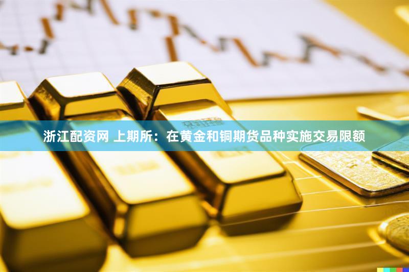 浙江配资网 上期所：在黄金和铜期货品种实施交易限额