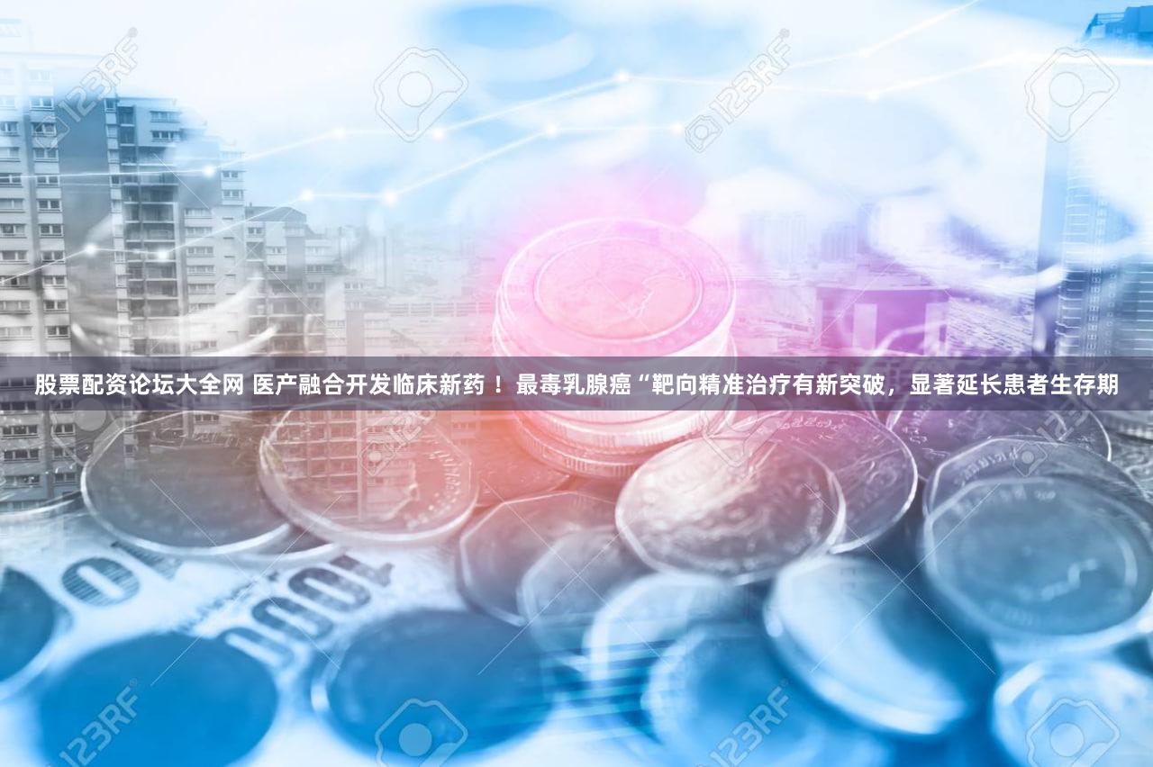 股票配资论坛大全网 医产融合开发临床新药 ！最毒乳腺癌“靶向精准治疗有新突破，显著延长患者生存期