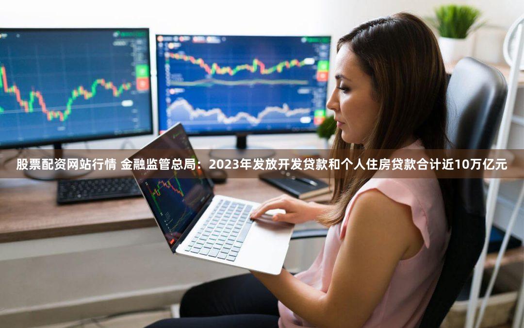 股票配资网站行情 金融监管总局：2023年发放开发贷款和个人住房贷款合计近10万亿元