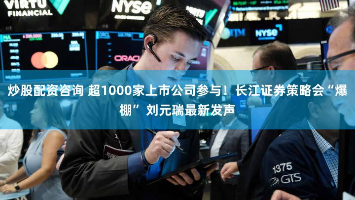 炒股配资咨询 超1000家上市公司参与！长江证券策略会“爆棚” 刘元瑞最新发声