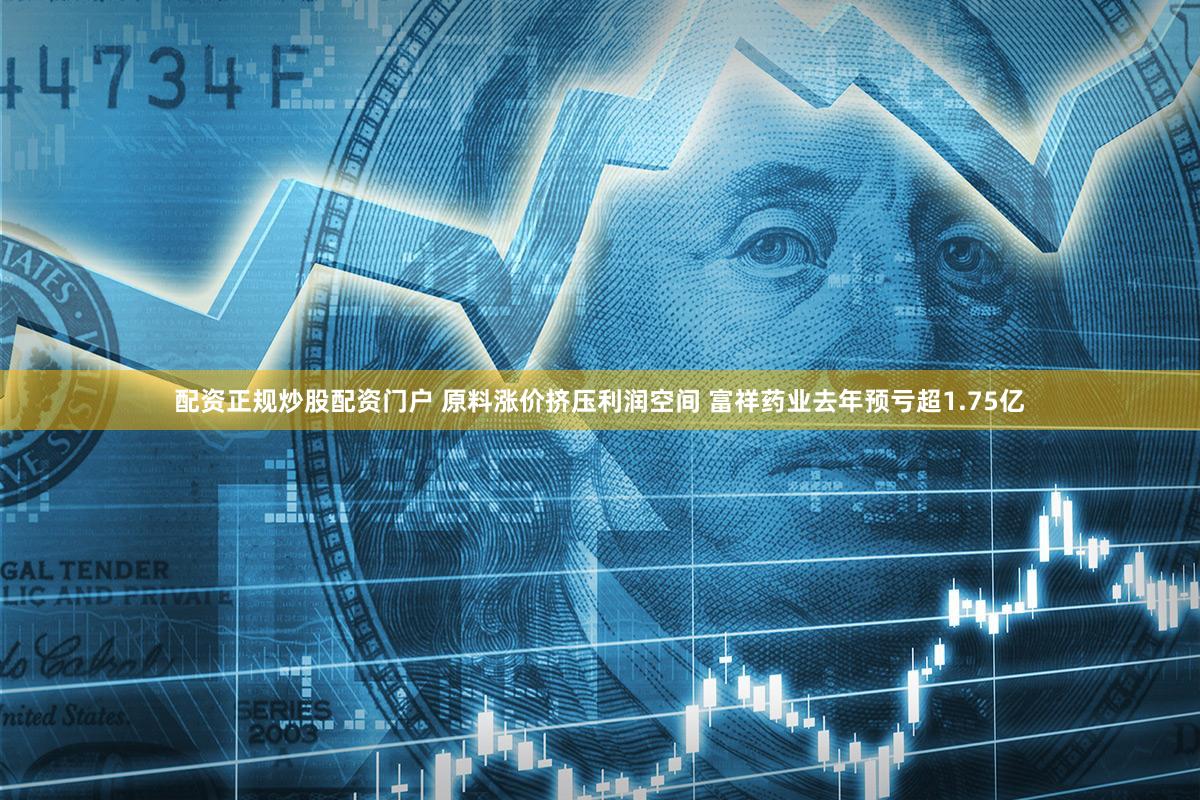 配资正规炒股配资门户 原料涨价挤压利润空间 富祥药业去年预亏超1.75亿
