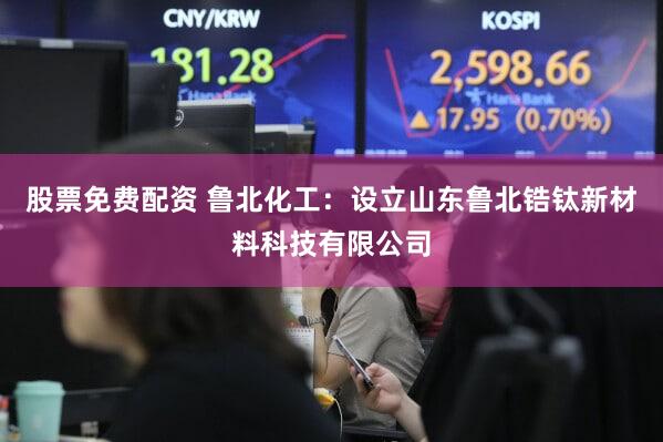 股票免费配资 鲁北化工：设立山东鲁北锆钛新材料科技有限公司