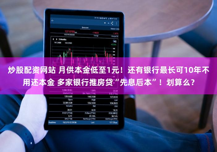炒股配资网站 月供本金低至1元！还有银行最长可10年不用还本金 多家银行推房贷“先息后本”！划算么？