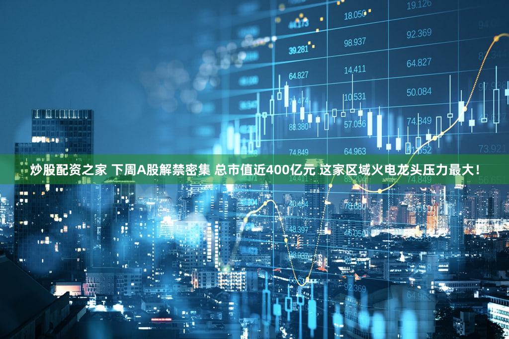 炒股配资之家 下周A股解禁密集 总市值近400亿元 这家区域火电龙头压力最大！