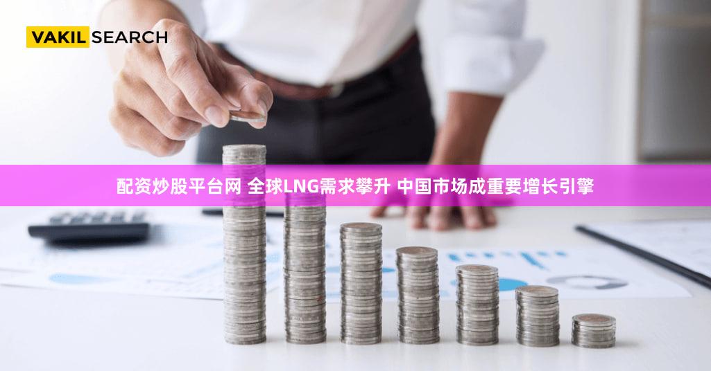 配资炒股平台网 全球LNG需求攀升 中国市场成重要增长引擎