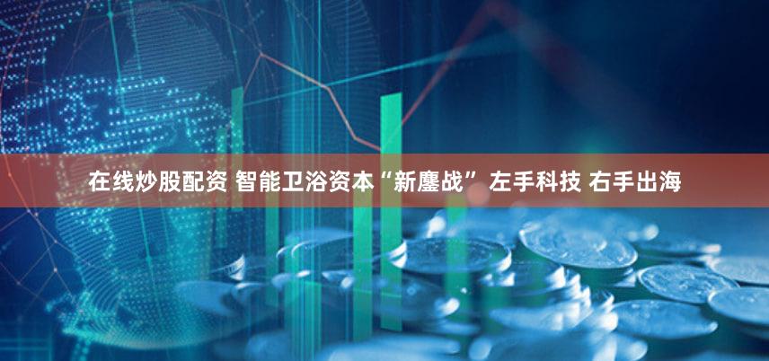 在线炒股配资 智能卫浴资本“新鏖战” 左手科技 右手出海