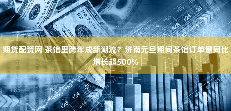 期货配资网 茶馆里跨年成新潮流？济南元旦期间茶馆订单量同比增长超500%