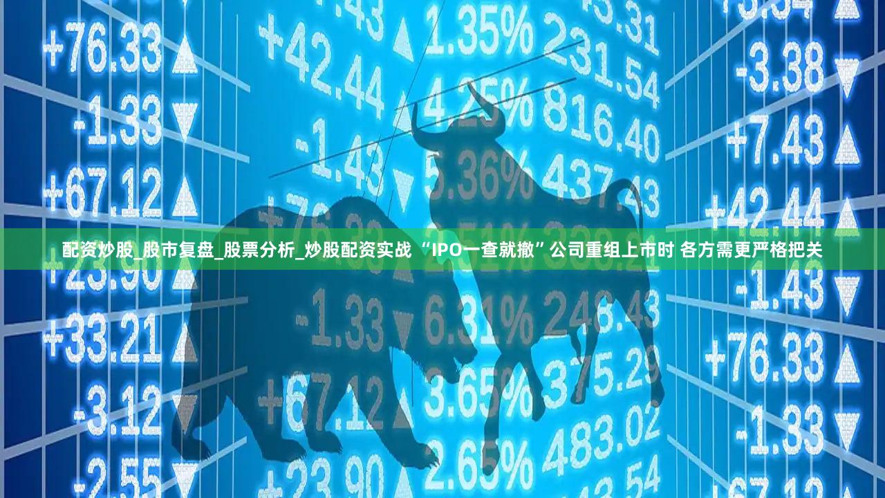 配资炒股_股市复盘_股票分析_炒股配资实战 “IPO一查就撤”公司重组上市时 各方需更严格把关