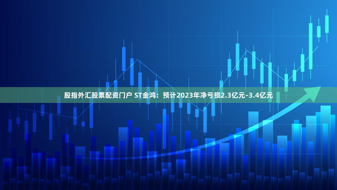 股指外汇股票配资门户 ST金鸿：预计2023年净亏损2.3亿元–3.4亿元