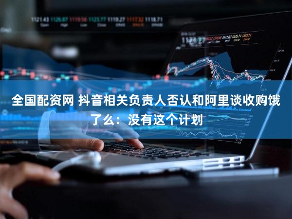 全国配资网 抖音相关负责人否认和阿里谈收购饿了么：没有这个计划