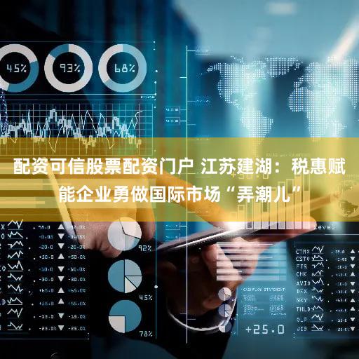配资可信股票配资门户 江苏建湖：税惠赋能企业勇做国际市场“弄潮儿”