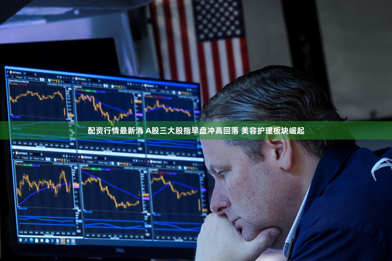 配资行情最新消 A股三大股指早盘冲高回落 美容护理板块崛起