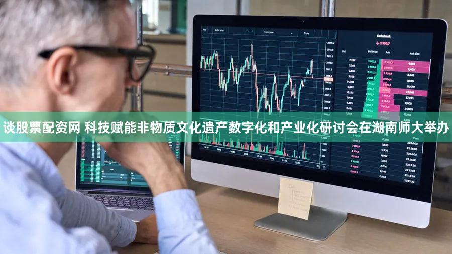 谈股票配资网 科技赋能非物质文化遗产数字化和产业化研讨会在湖南师大举办