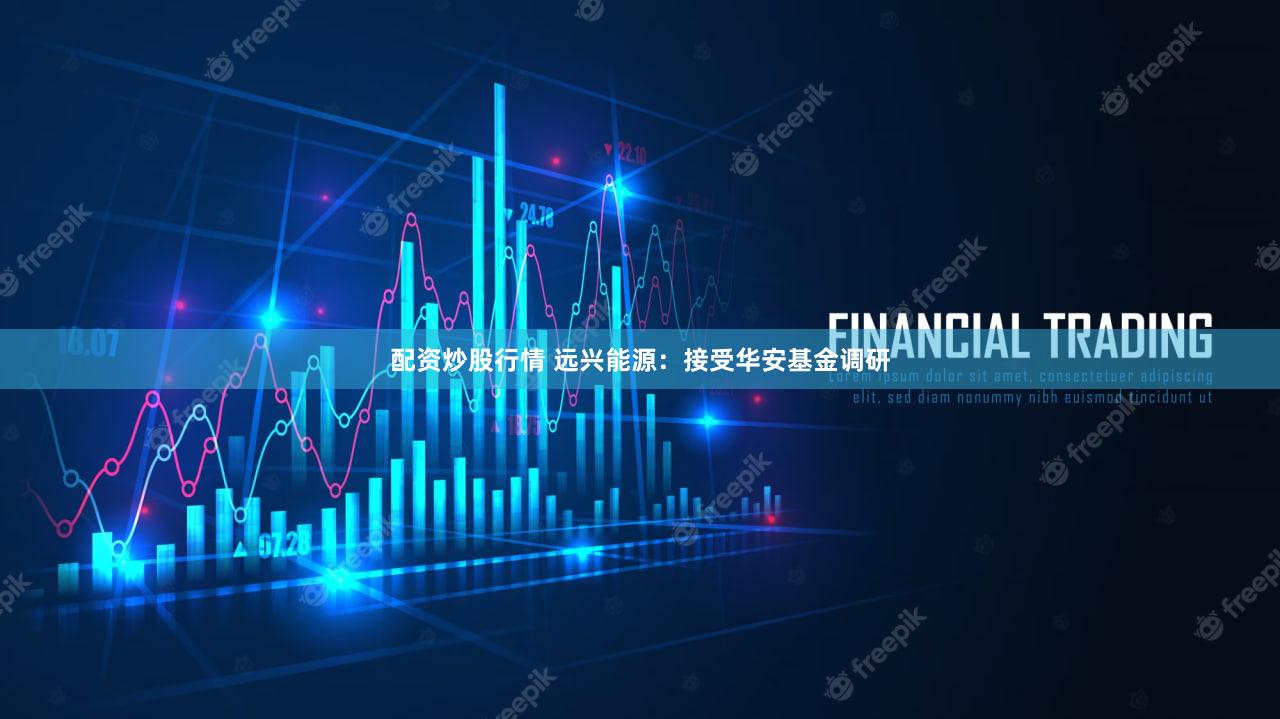 配资炒股行情 远兴能源：接受华安基金调研
