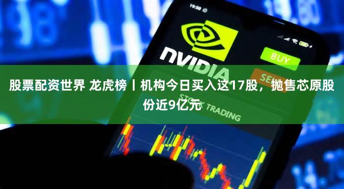 股票配资世界 龙虎榜丨机构今日买入这17股，抛售芯原股份近9亿元