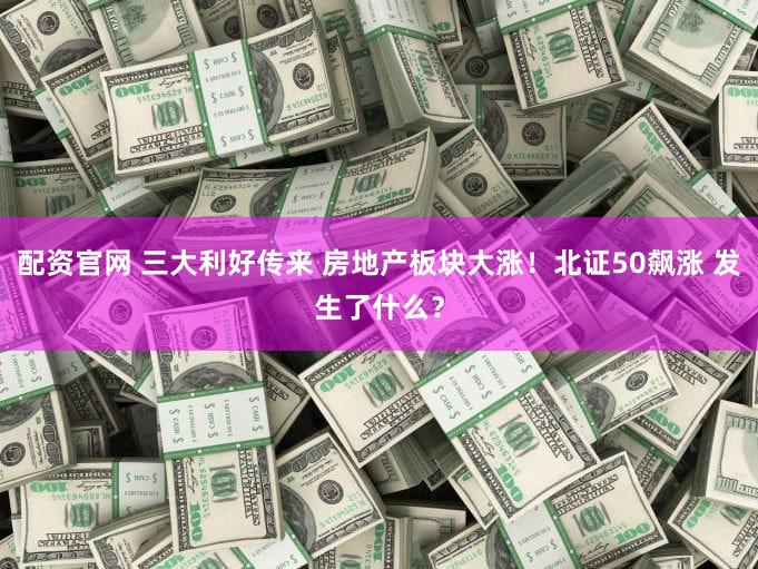 配资官网 三大利好传来 房地产板块大涨！北证50飙涨 发生了什么？