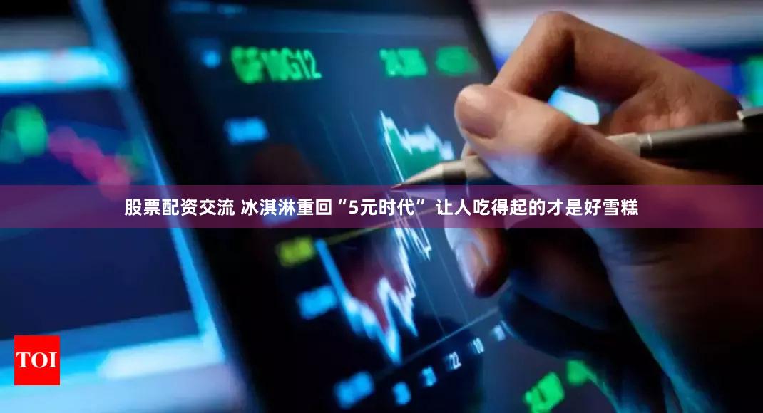 股票配资交流 冰淇淋重回“5元时代” 让人吃得起的才是好雪糕