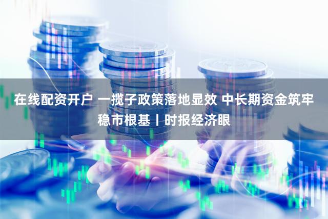 在线配资开户 一揽子政策落地显效 中长期资金筑牢稳市根基丨时报经济眼