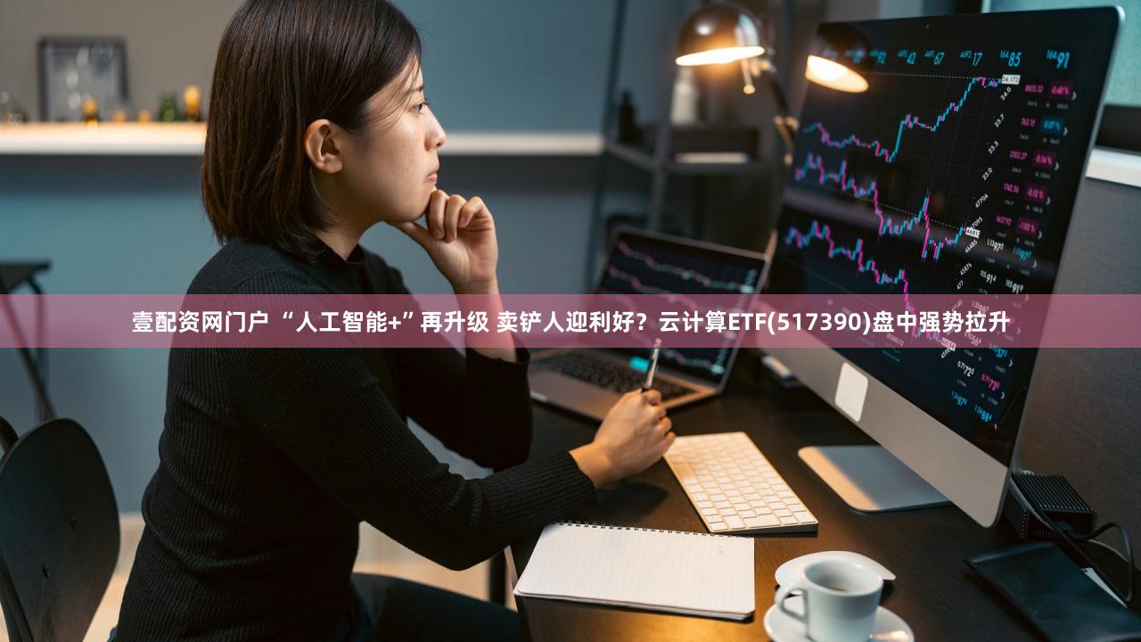 壹配资网门户 “人工智能+”再升级 卖铲人迎利好？云计算ETF(517390)盘中强势拉升