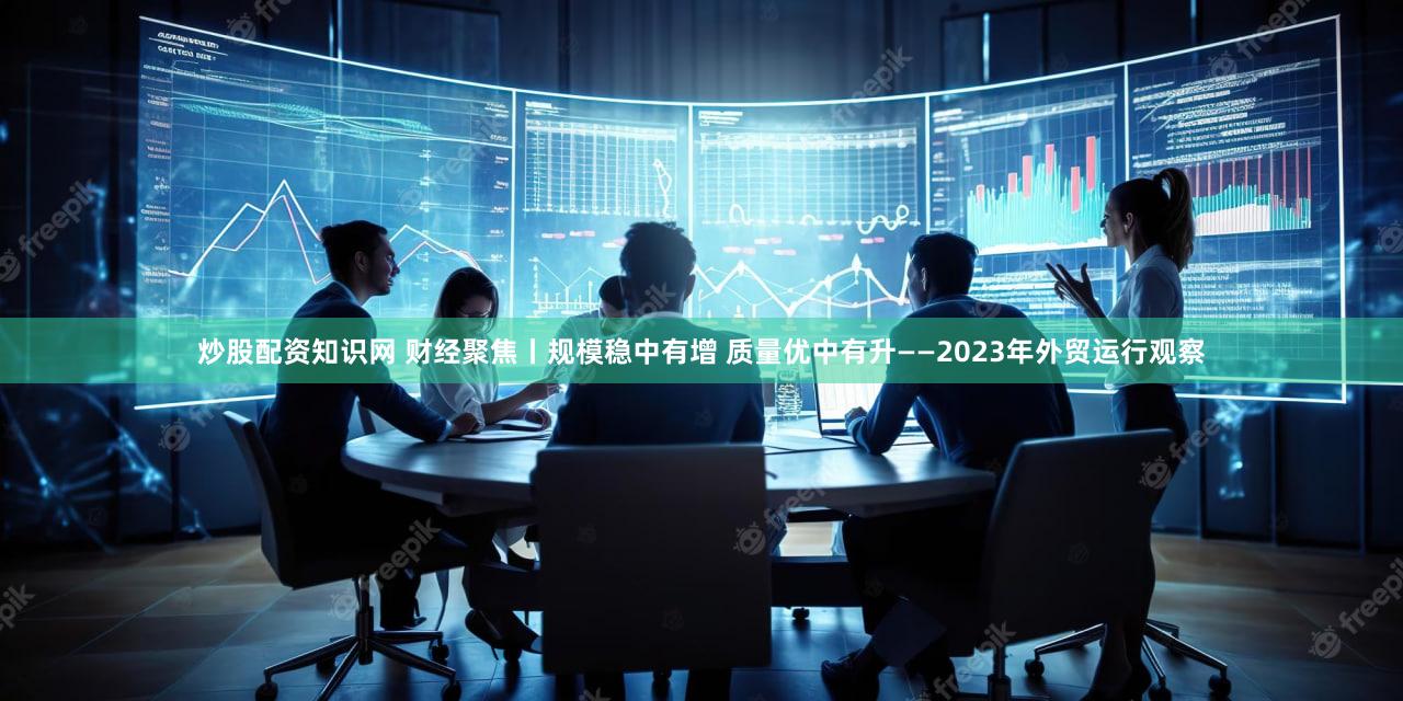 炒股配资知识网 财经聚焦丨规模稳中有增 质量优中有升——2023年外贸运行观察