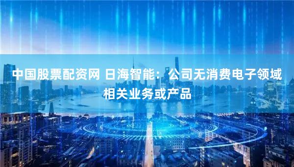 中国股票配资网 日海智能：公司无消费电子领域相关业务或产品