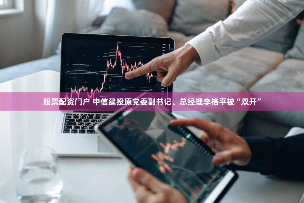 股票配资门户 中信建投原党委副书记、总经理李格平被“双开”