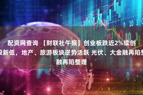 配资网查询 【财联社午报】创业板跌近2%续创阶段新低，地产、旅游板块逆势活跃 光伏、大金融再陷整理