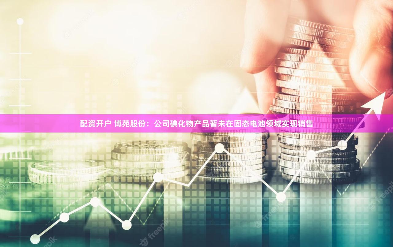 配资开户 博苑股份：公司碘化物产品暂未在固态电池领域实现销售