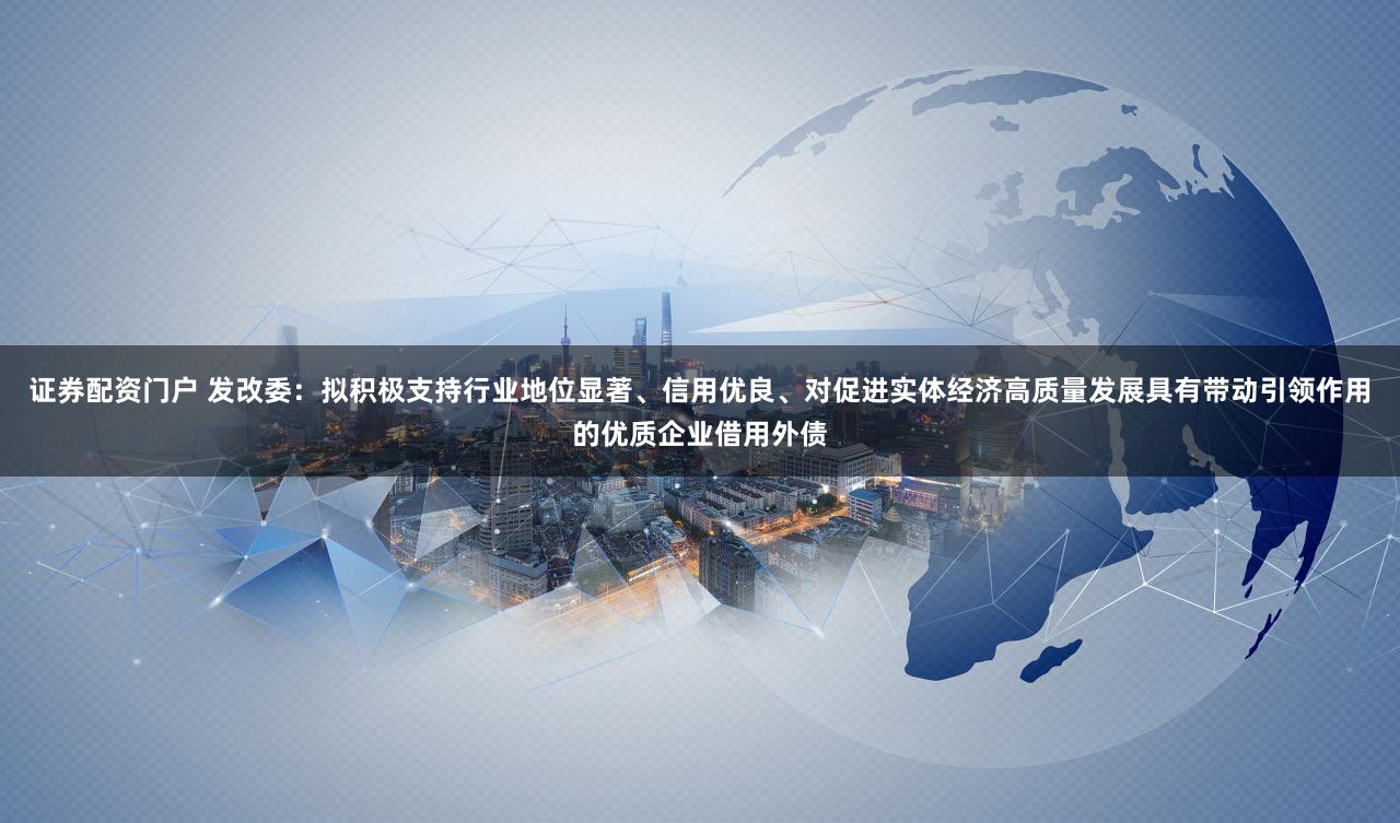 证券配资门户 发改委：拟积极支持行业地位显著、信用优良、对促进实体经济高质量发展具有带动引领作用的优质企业借用外债