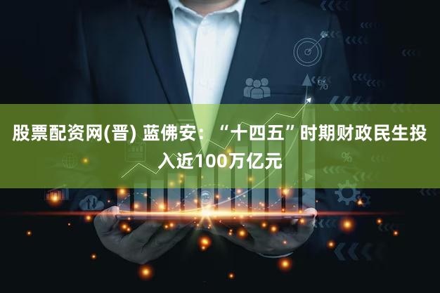 股票配资网(晋) 蓝佛安：“十四五”时期财政民生投入近100万亿元