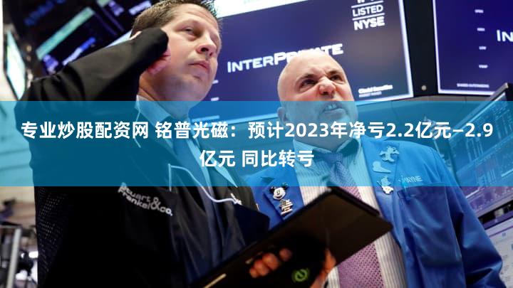 专业炒股配资网 铭普光磁：预计2023年净亏2.2亿元—2.9亿元 同比转亏