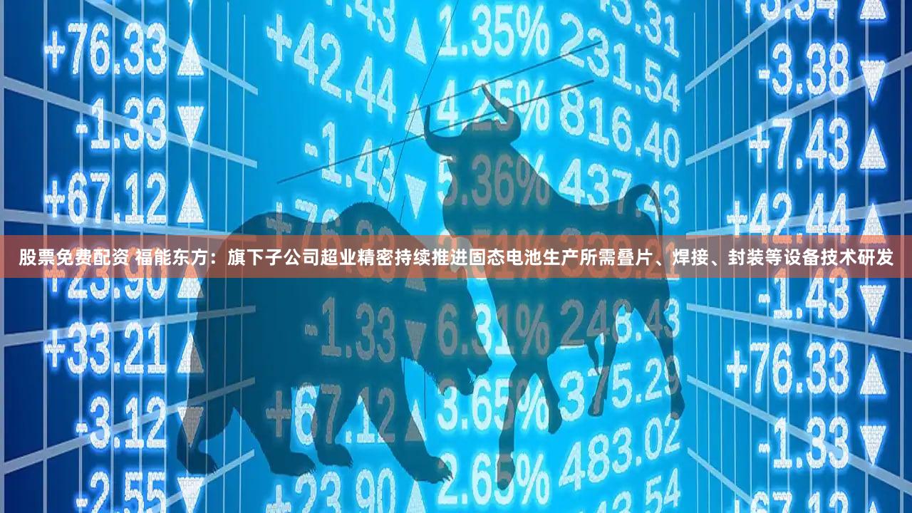 股票免费配资 福能东方：旗下子公司超业精密持续推进固态电池生产所需叠片、焊接、封装等设备技术研发