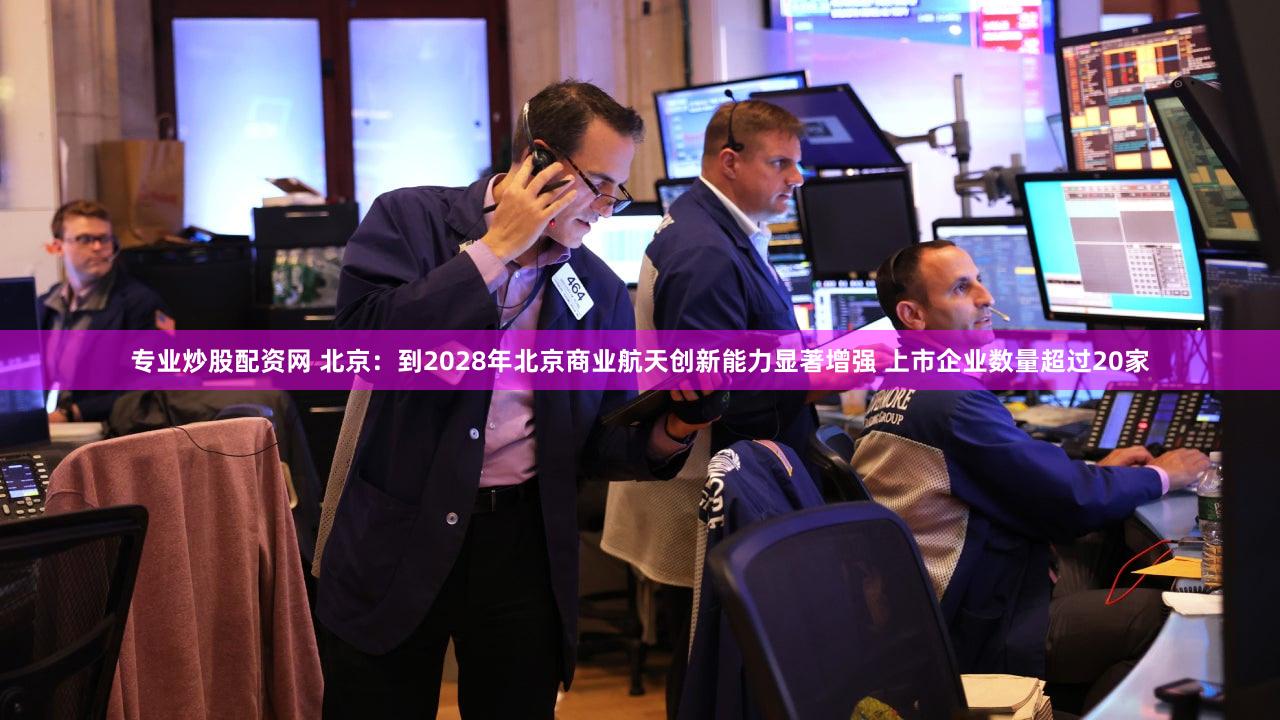 专业炒股配资网 北京：到2028年北京商业航天创新能力显著增强 上市企业数量超过20家