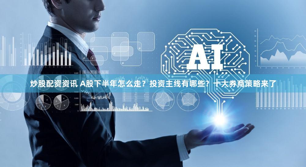 炒股配资资讯 A股下半年怎么走？投资主线有哪些？十大券商策略来了
