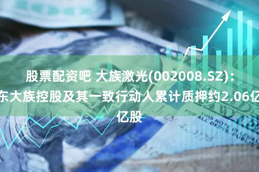 股票配资吧 大族激光(002008.SZ)：股东大族控股及其一致行动人累计质押约2.06亿股