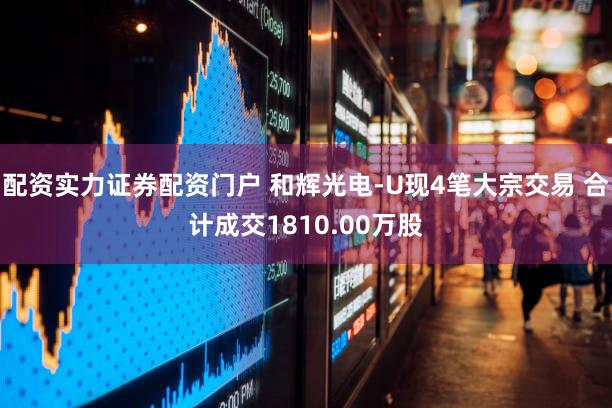 配资实力证券配资门户 和辉光电-U现4笔大宗交易 合计成交1810.00万股